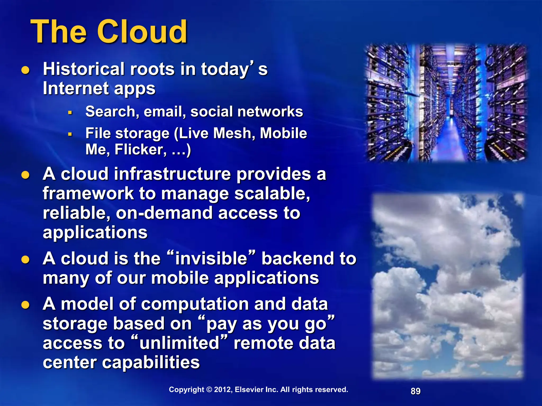 89
The Cloud
 Historical roots in today’s
Internet apps
 Search, email, social networks
 File storage (Live Mesh, Mobile
Me, Flicker, …)
 A cloud infrastructure provides a
framework to manage scalable,
reliable, on-demand access to
applications
 A cloud is the “invisible” backend to
many of our mobile applications
 A model of computation and data
storage based on “pay as you go”
access to “unlimited” remote data
center capabilities
Copyright © 2012, Elsevier Inc. All rights reserved.
 