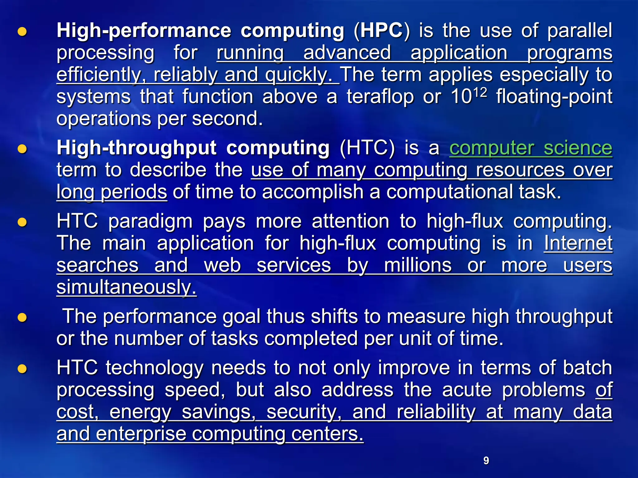 9
 High-performance computing (HPC) is the use of parallel
processing for running advanced application programs
efficiently, reliably and quickly. The term applies especially to
systems that function above a teraflop or 1012 floating-point
operations per second.
 High-throughput computing (HTC) is a computer science
term to describe the use of many computing resources over
long periods of time to accomplish a computational task.
 HTC paradigm pays more attention to high-flux computing.
The main application for high-flux computing is in Internet
searches and web services by millions or more users
simultaneously.
 The performance goal thus shifts to measure high throughput
or the number of tasks completed per unit of time.
 HTC technology needs to not only improve in terms of batch
processing speed, but also address the acute problems of
cost, energy savings, security, and reliability at many data
and enterprise computing centers.
 