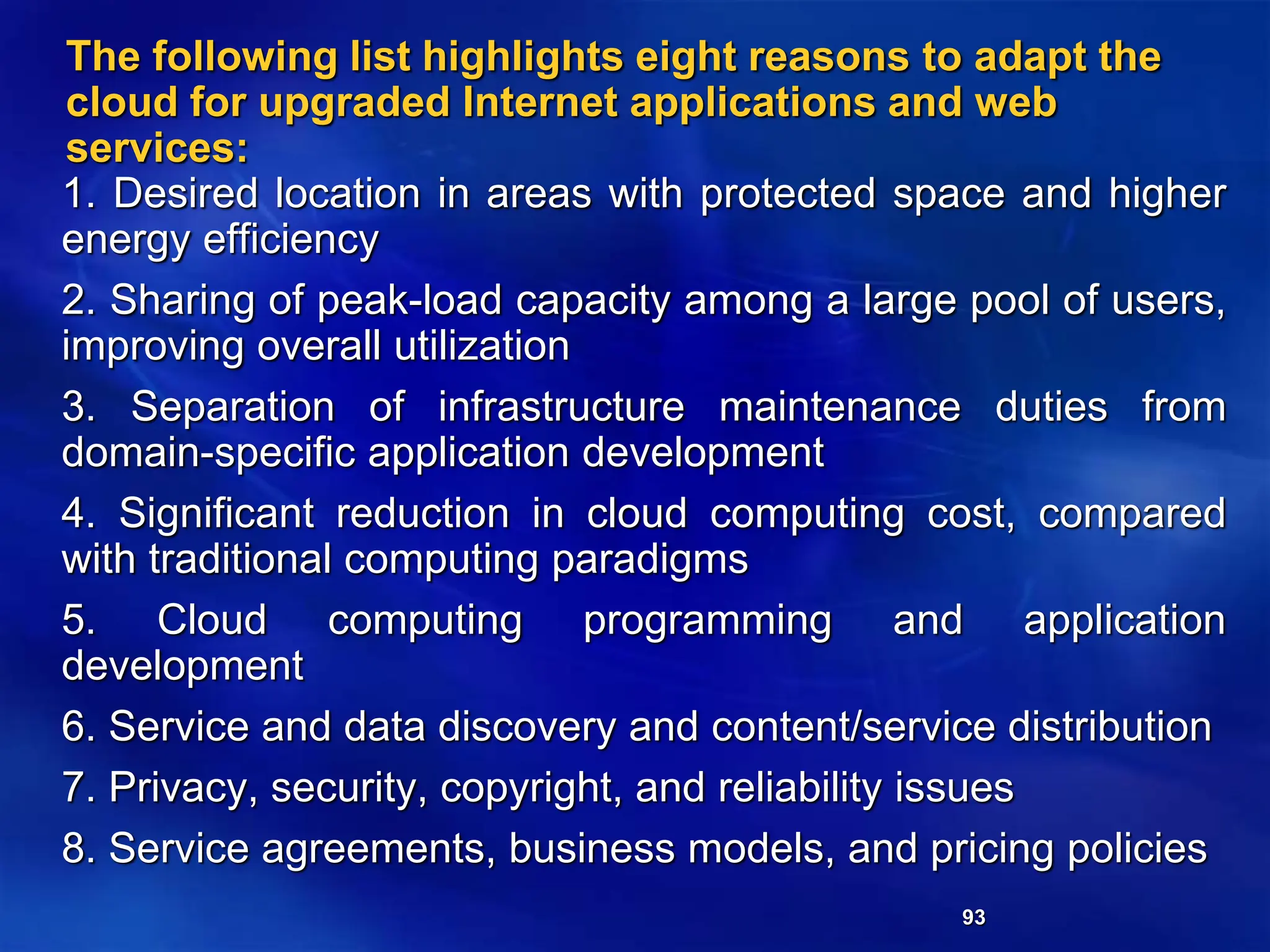 93
The following list highlights eight reasons to adapt the
cloud for upgraded Internet applications and web
services:
1. Desired location in areas with protected space and higher
energy efficiency
2. Sharing of peak-load capacity among a large pool of users,
improving overall utilization
3. Separation of infrastructure maintenance duties from
domain-specific application development
4. Significant reduction in cloud computing cost, compared
with traditional computing paradigms
5. Cloud computing programming and application
development
6. Service and data discovery and content/service distribution
7. Privacy, security, copyright, and reliability issues
8. Service agreements, business models, and pricing policies
 