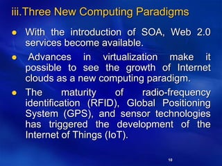 10
iii.Three New Computing Paradigms
 With the introduction of SOA, Web 2.0
services become available.
 Advances in virtualization make it
possible to see the growth of Internet
clouds as a new computing paradigm.
 The maturity of radio-frequency
identification (RFID), Global Positioning
System (GPS), and sensor technologies
has triggered the development of the
Internet of Things (IoT).
 