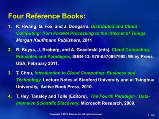 Copyright © 2012, Elsevier Inc. All rights reserved. 1 - 105
Four Reference Books:
1. K. Hwang, G. Fox, and J. Dongarra, Distributed and Cloud
Computing: from Parallel Processing to the Internet of Things
Morgan Kauffmann Publishers, 2011
2. R. Buyya, J. Broberg, and A. Goscinski (eds), Cloud Computing:
Principles and Paradigms, ISBN-13: 978-0470887998, Wiley Press,
USA, February 2011.
3. T. Chou, Introduction to Cloud Computing: Business and
Technology, Lecture Notes at Stanford University and at Tsinghua
University, Active Book Press, 2010.
4. T. Hey, Tansley and Tolle (Editors), The Fourth Paradigm : Data-
Intensive Scientific Discovery, Microsoft Research, 2009.
 