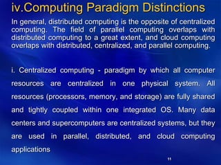 11
iv.Computing Paradigm Distinctions
In general, distributed computing is the opposite of centralized
computing. The field of parallel computing overlaps with
distributed computing to a great extent, and cloud computing
overlaps with distributed, centralized, and parallel computing.
i. Centralized computing - paradigm by which all computer
resources are centralized in one physical system. All
resources (processors, memory, and storage) are fully shared
and tightly coupled within one integrated OS. Many data
centers and supercomputers are centralized systems, but they
are used in parallel, distributed, and cloud computing
applications
 
