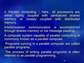 12
ii. Parallel computing :; here.. all processors are
either tightly coupled with centralized shared
memory or loosely coupled with distributed
memory.
Interprocessor communication is accomplished
through shared memory or via message passing.
A computer system capable of parallel computing is
commonly known as a parallel computer .
Programs running in a parallel computer are called
parallel programs.
The process of writing parallel programs is often
referred to as parallel programming.
 