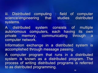 13
iii. Distributed computing : field of computer
science/engineering that studies distributed
systems.
A distributed system consists of multiple
autonomous computers, each having its own
private memory, communicating through a
computer network.
Information exchange in a distributed system is
accomplished through message passing.
A computer program that runs in a distributed
system is known as a distributed program. The
process of writing distributed programs is referred
to as distributed programming.
 