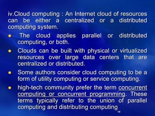 14
iv.Cloud computing : An Internet cloud of resources
can be either a centralized or a distributed
computing system.
 The cloud applies parallel or distributed
computing, or both.
 Clouds can be built with physical or virtualized
resources over large data centers that are
centralized or distributed.
 Some authors consider cloud computing to be a
form of utility computing or service computing.
 high-tech community prefer the term concurrent
computing or concurrent programming. These
terms typically refer to the union of parallel
computing and distributing computing
 
