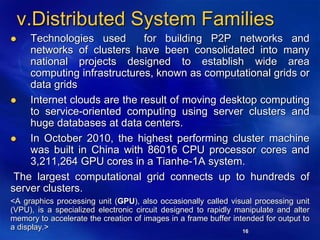 16
v.Distributed System Families
 Technologies used for building P2P networks and
networks of clusters have been consolidated into many
national projects designed to establish wide area
computing infrastructures, known as computational grids or
data grids
 Internet clouds are the result of moving desktop computing
to service-oriented computing using server clusters and
huge databases at data centers.
 In October 2010, the highest performing cluster machine
was built in China with 86016 CPU processor cores and
3,211,264 GPU cores in a Tianhe-1A system.
The largest computational grid connects up to hundreds of
server clusters.
<A graphics processing unit (GPU), also occasionally called visual processing unit
(VPU), is a specialized electronic circuit designed to rapidly manipulate and alter
memory to accelerate the creation of images in a frame buffer intended for output to
a display.>
 