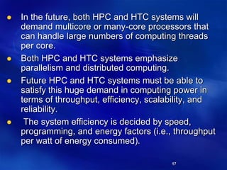 17
 In the future, both HPC and HTC systems will
demand multicore or many-core processors that
can handle large numbers of computing threads
per core.
 Both HPC and HTC systems emphasize
parallelism and distributed computing.
 Future HPC and HTC systems must be able to
satisfy this huge demand in computing power in
terms of throughput, efficiency, scalability, and
reliability.
 The system efficiency is decided by speed,
programming, and energy factors (i.e., throughput
per watt of energy consumed).
 