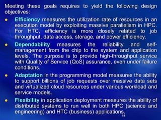 18
Meeting these goals requires to yield the following design
objectives:
 Efficiency measures the utilization rate of resources in an
execution model by exploiting massive parallelism in HPC.
For HTC, efficiency is more closely related to job
throughput, data access, storage, and power efficiency.
 Dependability measures the reliability and self-
management from the chip to the system and application
levels. The purpose is to provide high-throughput service
with Quality of Service (QoS) assurance, even under failure
conditions.
 Adaptation in the programming model measures the ability
to support billions of job requests over massive data sets
and virtualized cloud resources under various workload and
service models.
 Flexibility in application deployment measures the ability of
distributed systems to run well in both HPC (science and
engineering) and HTC (business) applications.
 