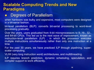 19
Scalable Computing Trends and New
Paradigms
 Degrees of Parallelism
when hardware was bulky and expensive, most computers were designed
in a bit-serial fashion.
bit-level parallelism (BLP): converts bit-serial processing to word-level
processing gradually.
Over the years, users graduated from 4-bit microprocessors to 8-,16-, 32-,
and 64-bit CPUs. This led us to the next wave of improvement, known as
instruction-level parallelism (ILP) , in which the processor executes
multiple instructions simultaneously rather than only one instruction at a
time.
For the past 30 years, we have practiced ILP through pipelining, super-
scalar computing,
VLIW (very long instruction word) architectures, and multithreading.
ILP requires branch prediction, dynamic scheduling, speculation, and
compiler support to work efficiently.
 