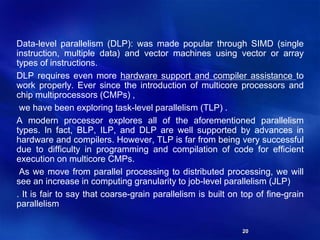 20
Data-level parallelism (DLP): was made popular through SIMD (single
instruction, multiple data) and vector machines using vector or array
types of instructions.
DLP requires even more hardware support and compiler assistance to
work properly. Ever since the introduction of multicore processors and
chip multiprocessors (CMPs) ,
we have been exploring task-level parallelism (TLP) .
A modern processor explores all of the aforementioned parallelism
types. In fact, BLP, ILP, and DLP are well supported by advances in
hardware and compilers. However, TLP is far from being very successful
due to difficulty in programming and compilation of code for efficient
execution on multicore CMPs.
As we move from parallel processing to distributed processing, we will
see an increase in computing granularity to job-level parallelism (JLP)
. It is fair to say that coarse-grain parallelism is built on top of fine-grain
parallelism
 