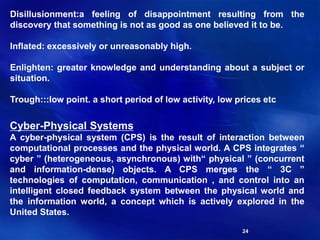 24
Disillusionment:a feeling of disappointment resulting from the
discovery that something is not as good as one believed it to be.
Inflated: excessively or unreasonably high.
Enlighten: greater knowledge and understanding about a subject or
situation.
Trough:::low point. a short period of low activity, low prices etc
Cyber-Physical Systems
A cyber-physical system (CPS) is the result of interaction between
computational processes and the physical world. A CPS integrates “
cyber ” (heterogeneous, asynchronous) with“ physical ” (concurrent
and information-dense) objects. A CPS merges the “ 3C ”
technologies of computation, communication , and control into an
intelligent closed feedback system between the physical world and
the information world, a concept which is actively explored in the
United States.
 