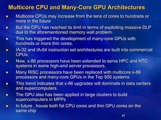 27
Multicore CPU and Many-Core GPU Architectures
 Multicore CPUs may increase from the tens of cores to hundreds or
more in the future
 But the CPU has reached its limit in terms of exploiting massive DLP
due to the aforementioned memory wall problem.
 This has triggered the development of many-core GPUs with
hundreds or more thin cores.
 IA-32 and IA-64 instruction set architectures are built into commercial
CPUs.
 Now, x-86 processors have been extended to serve HPC and HTC
systems in some high-end server processors.
 Many RISC processors have been replaced with multicore x-86
processors and many-core GPUs in the Top 500 systems.
 This trend indicates that x-86 upgrades will dominate in data centers
and supercomputers.
 The GPU also has been applied in large clusters to build
supercomputers in MPPs
 In future , house both fat CPU cores and thin GPU cores on the
same chip
 