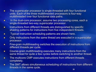 30
 The superscalar processor is single-threaded with four functional
units. Each of the three multithreaded processors is four-way
multithreaded over four functional data paths.
 In the dual-core processor, assume two processing cores, each a
single-threaded two-way superscalar processor.
 Instructions from different threads are distinguished by specific
shading patterns for instructions from five independent threads.
 Typical instruction scheduling patterns are shown here.
 Only instructions from the same thread are executed in a superscalar
processor.
 Fine-grain multithreading switches the execution of instructions from
different threads per cycle.
 Course-grain multithreading executes many instructions from the
same thread for quite a few cycles before switching to another thread.
 The multicore CMP executes instructions from different threads
completely.
 The SMT allows simultaneous scheduling of instructions from different
threads in the same cycle.
 