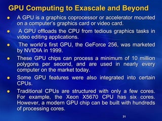31
GPU Computing to Exascale and Beyond
 A GPU is a graphics coprocessor or accelerator mounted
on a computer’s graphics card or video card.
 A GPU offloads the CPU from tedious graphics tasks in
video editing applications.
 The world’s first GPU, the GeForce 256, was marketed
by NVIDIA in 1999.
 These GPU chips can process a minimum of 10 million
polygons per second, and are used in nearly every
computer on the market today.
 Some GPU features were also integrated into certain
CPUs.
 Traditional CPUs are structured with only a few cores.
For example, the Xeon X5670 CPU has six cores.
However, a modern GPU chip can be built with hundreds
of processing cores.
 