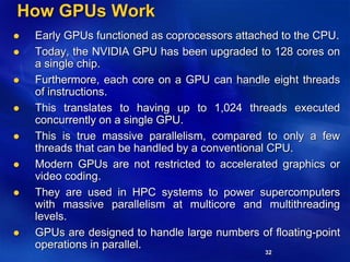 32
How GPUs Work
 Early GPUs functioned as coprocessors attached to the CPU.
 Today, the NVIDIA GPU has been upgraded to 128 cores on
a single chip.
 Furthermore, each core on a GPU can handle eight threads
of instructions.
 This translates to having up to 1,024 threads executed
concurrently on a single GPU.
 This is true massive parallelism, compared to only a few
threads that can be handled by a conventional CPU.
 Modern GPUs are not restricted to accelerated graphics or
video coding.
 They are used in HPC systems to power supercomputers
with massive parallelism at multicore and multithreading
levels.
 GPUs are designed to handle large numbers of floating-point
operations in parallel.
 