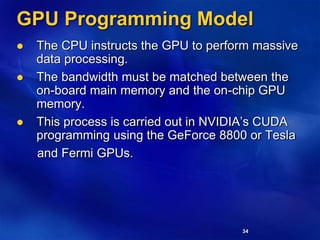 34
GPU Programming Model
 The CPU instructs the GPU to perform massive
data processing.
 The bandwidth must be matched between the
on-board main memory and the on-chip GPU
memory.
 This process is carried out in NVIDIA’s CUDA
programming using the GeForce 8800 or Tesla
and Fermi GPUs.
 
