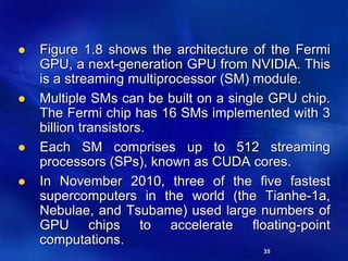 35
 Figure 1.8 shows the architecture of the Fermi
GPU, a next-generation GPU from NVIDIA. This
is a streaming multiprocessor (SM) module.
 Multiple SMs can be built on a single GPU chip.
The Fermi chip has 16 SMs implemented with 3
billion transistors.
 Each SM comprises up to 512 streaming
processors (SPs), known as CUDA cores.
 In November 2010, three of the five fastest
supercomputers in the world (the Tianhe-1a,
Nebulae, and Tsubame) used large numbers of
GPU chips to accelerate floating-point
computations.
 