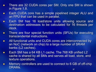 37
 There are 32 CUDA cores per SM. Only one SM is shown
in Figure 1.8.
 Each CUDA core has a simple pipelined integer ALU and
an FPU that can be used in parallel.
 Each SM has 16 load/store units allowing source and
destination addresses to be calculated for 16 threads per
clock.
 There are four special function units (SFUs) for executing
transcendental instructions.
 All functional units and CUDA cores are interconnected by
an NoC (network on chip) to a large number of SRAM
banks (L2 caches).
 Each SM has a 64 KB L1 cache. The 768 KB unified L2
cache is shared by all SMs and serves all load, store, and
texture operations.
 Memory controllers are used to connect to 6 GB of off-chip
DRAMs.
 