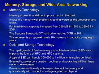 40
Memory, Storage, and Wide-Area Networking
 Memory Technology
Memory access time did not improve much in the past.
In fact, the memory wall problem is getting worse as the processor gets
faster.
For hard drives, capacity increased from 260 MB in 1981 to 250 GB in
2004.
The Seagate Barracuda XT hard drive reached 3 TB in 2011.
This represents an approximately 10x increase in capacity every eight
years.
 Disks and Storage Technology
The rapid growth of flash memory and solid-state drives (SSDs) also
impacts the future of HPC and HTC systems.
A typical SSD can handle 300,000 to 1 million write cycles per block
Eventually, power consumption, cooling, and packaging will limit large
system development.
Power increases linearly with respect to clock frequency and
quadratic ally with respect to voltage applied on chips.
 