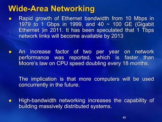43
Wide-Area Networking
 Rapid growth of Ethernet bandwidth from 10 Mbps in
1979 to 1 Gbps in 1999, and 40 ~ 100 GE (Gigabit
Ethernet )in 2011. It has been speculated that 1 Tbps
network links will become available by 2013
 An increase factor of two per year on network
performance was reported, which is faster than
Moore’s law on CPU speed doubling every 18 months.
The implication is that more computers will be used
concurrently in the future.
 High-bandwidth networking increases the capability of
building massively distributed systems.
 