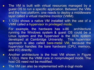 47
 The VM is built with virtual resources managed by a
guest OS to run a specific application. Between the VMs
and the host platform, one needs to deploy a middleware
layer called a virtual machine monitor (VMM).
 1.12(b) shows a native VM installed with the use of a
VMM called a hypervisor in privileged mode.
For example, the hardware has x-86 architecture
running the Windows system & guest OS could be a
Linux system and the hypervisor is the XEN system
developed at Cambridge University. This hypervisor
approach is also called bare-metal VM, because the
hypervisor handles the bare hardware (CPU, memory,
and I/O) directly.
 Another architecture is the host VM shown in Figure
1.12(c). Here the VMM runs in nonprivileged mode. The
host OS need not be modified.
 The VM can also be implemented with a dual mode
 
