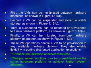 49
 First, the VMs can be multiplexed between hardware
machines, as shown in Figure 1.13(a).
 Second, a VM can be suspended and stored in stable
storage, as shown in Figure 1.13(b).
 Third, a suspended VM can be resumed or provisioned
to a new hardware platform, as shown in Figure 1.13(c).
 Finally, a VM can be migrated from one hardware
platform to another, as shown in Figure 1.13(d).
 These VM operations enable a VM to be provisioned to
any available hardware platform. They also enable
flexibility in porting distributed application executions.
 **Enhance the utilization of server resources.
 **Multiple server functions can be consolidated on the
same hardware platform to achieve higher system
efficiency
 