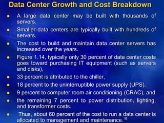 52
Data Center Growth and Cost Breakdown
 A large data center may be built with thousands of
servers.
 Smaller data centers are typically built with hundreds of
servers.
 The cost to build and maintain data center servers has
increased over the years.
 Figure 1.14, typically only 30 percent of data center costs
goes toward purchasing IT equipment (such as servers
and disks),
 33 percent is attributed to the chiller,
 18 percent to the uninterruptible power supply (UPS),
 9 percent to computer room air conditioning (CRAC), and
 the remaining 7 percent to power distribution, lighting,
and transformer costs.
 Thus, about 60 percent of the cost to run a data center is
allocated to management and maintenance.
 