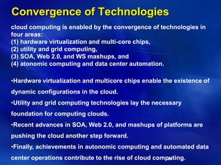 54
Convergence of Technologies
cloud computing is enabled by the convergence of technologies in
four areas:
(1) hardware virtualization and multi-core chips,
(2) utility and grid computing,
(3) SOA, Web 2.0, and WS mashups, and
(4) atonomic computing and data center automation.
•Hardware virtualization and multicore chips enable the existence of
dynamic configurations in the cloud.
•Utility and grid computing technologies lay the necessary
foundation for computing clouds.
•Recent advances in SOA, Web 2.0, and mashups of platforms are
pushing the cloud another step forward.
•Finally, achievements in autonomic computing and automated data
center operations contribute to the rise of cloud computing.
 