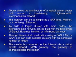 59
 Above shows the architecture of a typical server cluster
built around a low-latency, highbandwidth
interconnection network.
 This network can be as simple as a SAN (e.g., Myrinet)
or a LAN (e.g., Ethernet).
 To build a larger cluster with more nodes, the
interconnection network can be built with multiple levels
of Gigabit Ethernet, Myrinet, or InfiniBand switches.
 Through hierarchical construction using a SAN, LAN, or
WAN, one can build scalable clusters with an increasing
number of nodes.
 The cluster is connected to the Internet via a virtual
private network (VPN) gateway. The gateway IP
address locates the cluster.
 