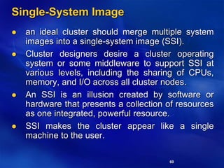60
Single-System Image
 an ideal cluster should merge multiple system
images into a single-system image (SSI).
 Cluster designers desire a cluster operating
system or some middleware to support SSI at
various levels, including the sharing of CPUs,
memory, and I/O across all cluster nodes.
 An SSI is an illusion created by software or
hardware that presents a collection of resources
as one integrated, powerful resource.
 SSI makes the cluster appear like a single
machine to the user.
 