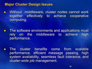 62
Major Cluster Design Issues
 Without middleware, cluster nodes cannot work
together effectively to achieve cooperative
computing.
 The software environments and applications must
rely on the middleware to achieve high
performance.
 The cluster benefits come from scalable
performance, efficient message passing, high
system availability, seamless fault tolerance, and
cluster-wide job management.
 