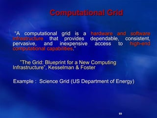 69
Computational Grid
“A computational grid is a hardware and software
infrastructure that provides dependable, consistent,
pervasive, and inexpensive access to high-end
computational capabilities.”
”The Grid: Blueprint for a New Computing
Infrastructure”, Kesselman & Foster
Example : Science Grid (US Department of Energy)
 