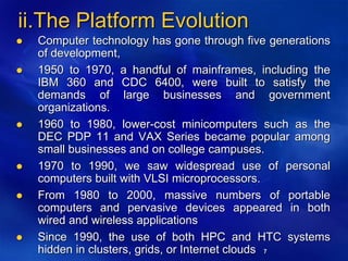 7
ii.The Platform Evolution
 Computer technology has gone through five generations
of development,
 1950 to 1970, a handful of mainframes, including the
IBM 360 and CDC 6400, were built to satisfy the
demands of large businesses and government
organizations.
 1960 to 1980, lower-cost minicomputers such as the
DEC PDP 11 and VAX Series became popular among
small businesses and on college campuses.
 1970 to 1990, we saw widespread use of personal
computers built with VLSI microprocessors.
 From 1980 to 2000, massive numbers of portable
computers and pervasive devices appeared in both
wired and wireless applications
 Since 1990, the use of both HPC and HTC systems
hidden in clusters, grids, or Internet clouds
 