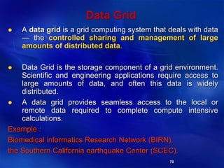 70
Data Grid
 A data grid is a grid computing system that deals with data
— the controlled sharing and management of large
amounts of distributed data.
 Data Grid is the storage component of a grid environment.
Scientific and engineering applications require access to
large amounts of data, and often this data is widely
distributed.
 A data grid provides seamless access to the local or
remote data required to complete compute intensive
calculations.
Example :
Biomedical informatics Research Network (BIRN),
the Southern California earthquake Center (SCEC).
 