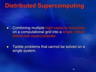 73
Distributed Supercomputing
 Combining multiple high-capacity resources
on a computational grid into a single, virtual
distributed supercomputer.
 Tackle problems that cannot be solved on a
single system.
 