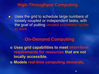 74
High-Throughput Computing
 Uses the grid to schedule large numbers of
loosely coupled or independent tasks, with
the goal of putting unused processor cycles
to work.
On-Demand Computing
 Uses grid capabilities to meet short-term
requirements for resources that are not
locally accessible.
 Models real-time computing demands.
 