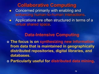 75
Collaborative Computing
 Concerned primarily with enabling and
enhancing human-to-human interactions.
 Applications are often structured in terms of a
virtual shared space.
Data-Intensive Computing
 The focus is on synthesizing new information
from data that is maintained in geographically
distributed repositories, digital libraries, and
databases.
 Particularly useful for distributed data mining.
 