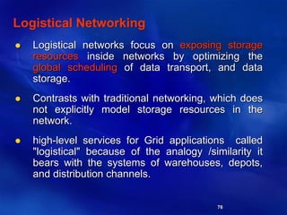 76
Logistical Networking
 Logistical networks focus on exposing storage
resources inside networks by optimizing the
global scheduling of data transport, and data
storage.
 Contrasts with traditional networking, which does
not explicitly model storage resources in the
network.
 high-level services for Grid applications called
"logistical" because of the analogy /similarity it
bears with the systems of warehouses, depots,
and distribution channels.
 