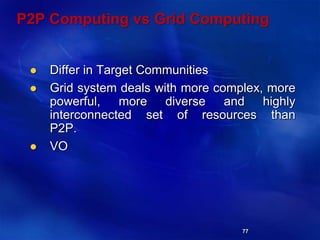 77
P2P Computing vs Grid Computing
 Differ in Target Communities
 Grid system deals with more complex, more
powerful, more diverse and highly
interconnected set of resources than
P2P.
 VO
 
