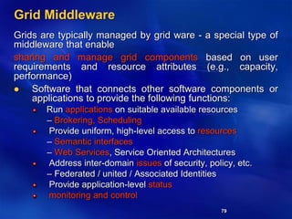 79
Grid Middleware
Grids are typically managed by grid ware - a special type of
middleware that enable
sharing and manage grid components based on user
requirements and resource attributes (e.g., capacity,
performance)
 Software that connects other software components or
applications to provide the following functions:
Run applications on suitable available resources
– Brokering, Scheduling
Provide uniform, high-level access to resources
– Semantic interfaces
– Web Services, Service Oriented Architectures
Address inter-domain issues of security, policy, etc.
– Federated / united / Associated Identities
Provide application-level status
monitoring and control
 