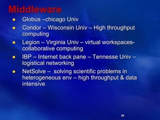 80
Middleware
 Globus –chicago Univ
 Condor – Wisconsin Univ – High throughput
computing
 Legion – Virginia Univ – virtual workspaces-
collaborative computing
 IBP – Internet back pane – Tennesse Univ –
logistical networking
 NetSolve – solving scientific problems in
heterogeneous env – high throughput & data
intensive
 