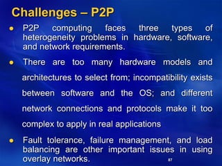87
Challenges – P2P
 P2P computing faces three types of
heterogeneity problems in hardware, software,
and network requirements.
 There are too many hardware models and
architectures to select from; incompatibility exists
between software and the OS; and different
network connections and protocols make it too
complex to apply in real applications
 Fault tolerance, failure management, and load
balancing are other important issues in using
overlay networks.
 