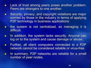 88
 Lack of trust among peers poses another problem;
Peers are strangers to one another.
 Security, privacy, and copyright violations are major
worries by those in the industry in terms of applying
P2P technology in business applications
 the system is not centralized, so managing it is
difficult.
 In addition, the system lacks security. Anyone can
log on to the system and cause damage or abuse.
 Further, all client computers connected to a P2P
network cannot be considered reliable or virus-free.
 In summary, P2P networks are reliable for a small
number of peer nodes.
 