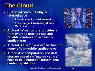 89
The Cloud
 Historical roots in today’s
Internet apps
 Search, email, social networks
 File storage (Live Mesh, Mobile
Me, Flicker, …)
 A cloud infrastructure provides a
framework to manage scalable,
reliable, on-demand access to
applications
 A cloud is the “invisible” backend to
many of our mobile applications
 A model of computation and data
storage based on “pay as you go”
access to “unlimited” remote data
center capabilities
Copyright © 2012, Elsevier Inc. All rights reserved.
 