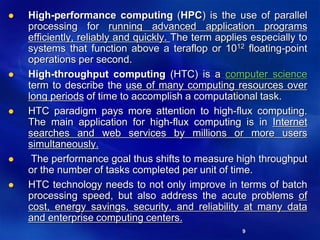 9
 High-performance computing (HPC) is the use of parallel
processing for running advanced application programs
efficiently, reliably and quickly. The term applies especially to
systems that function above a teraflop or 1012 floating-point
operations per second.
 High-throughput computing (HTC) is a computer science
term to describe the use of many computing resources over
long periods of time to accomplish a computational task.
 HTC paradigm pays more attention to high-flux computing.
The main application for high-flux computing is in Internet
searches and web services by millions or more users
simultaneously.
 The performance goal thus shifts to measure high throughput
or the number of tasks completed per unit of time.
 HTC technology needs to not only improve in terms of batch
processing speed, but also address the acute problems of
cost, energy savings, security, and reliability at many data
and enterprise computing centers.
 