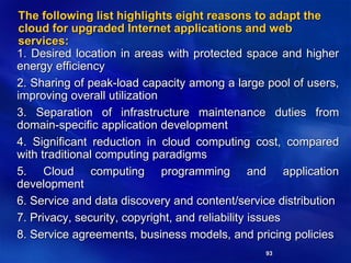 93
The following list highlights eight reasons to adapt the
cloud for upgraded Internet applications and web
services:
1. Desired location in areas with protected space and higher
energy efficiency
2. Sharing of peak-load capacity among a large pool of users,
improving overall utilization
3. Separation of infrastructure maintenance duties from
domain-specific application development
4. Significant reduction in cloud computing cost, compared
with traditional computing paradigms
5. Cloud computing programming and application
development
6. Service and data discovery and content/service distribution
7. Privacy, security, copyright, and reliability issues
8. Service agreements, business models, and pricing policies
 