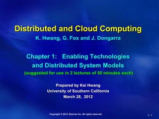 Copyright © 2012, Elsevier Inc. All rights reserved. 1 - 1
Distributed and Cloud Computing
K. Hwang, G. Fox and J. Dongarra
Chapter 1: Enabling Technologies
and Distributed System Models
(suggested for use in 2 lectures of 50 minutes each)
Prepared by Kai Hwang
University of Southern California
March 28, 2012
 