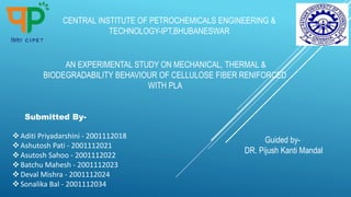 AN EXPERIMENTAL STUDY ON MECHANICAL, THERMAL &
BIODEGRADABILITY BEHAVIOUR OF CELLULOSE FIBER RENIFORCED
WITH PLA
Submitted By-
CENTRAL INSTITUTE OF PETROCHEMICALS ENGINEERING &
TECHNOLOGY-IPT,BHUBANESWAR
Aditi Priyadarshini - 2001112018
Ashutosh Pati - 2001112021
Asutosh Sahoo - 2001112022
Batchu Mahesh - 2001112023
Deval Mishra - 2001112024
Sonalika Bal - 2001112034
Guided by-
DR. Pijush Kanti Mandal
 