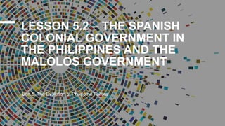 LESSON 5.2 – THE SPANISH
COLONIAL GOVERNMENT IN
THE PHILIPPINES AND THE
MALOLOS GOVERNMENT
Unit 5: The Evolution of Philippine Politics
 
