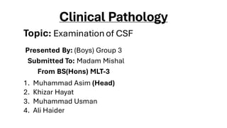 Clinical Pathology
Presented By: (Boys) Group 3
Submitted To: Madam Mishal
From BS(Hons) MLT-3
1. Muhammad Asim (Head)
2. Khizar Hayat
3. Muhammad Usman
4. Ali Haider
Topic: Examinationof CSF
 